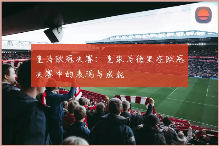 皇马欧冠决赛:皇家马德里在欧冠决赛中的表现与成就