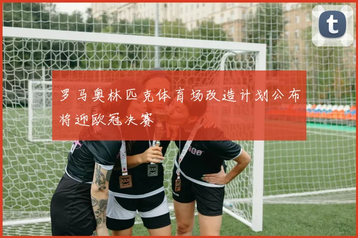 罗马奥林匹克体育场改造计划公布将迎欧冠决赛